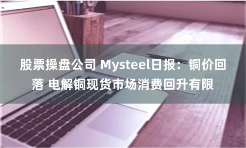 股票操盘公司 Mysteel日报：铜价回落 电解铜现货市场消费回升有限