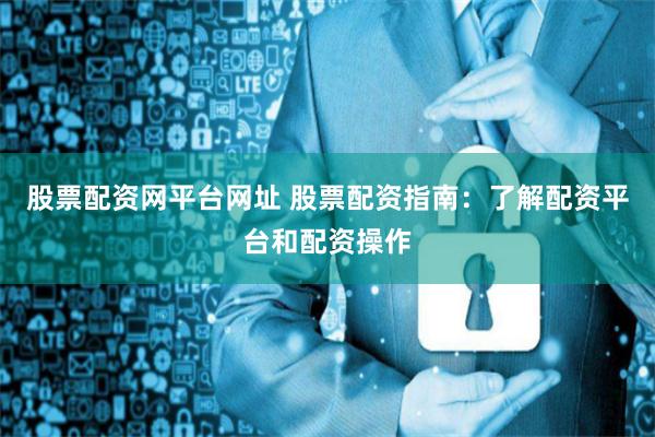 股票配资网平台网址 股票配资指南：了解配资平台和配资操作