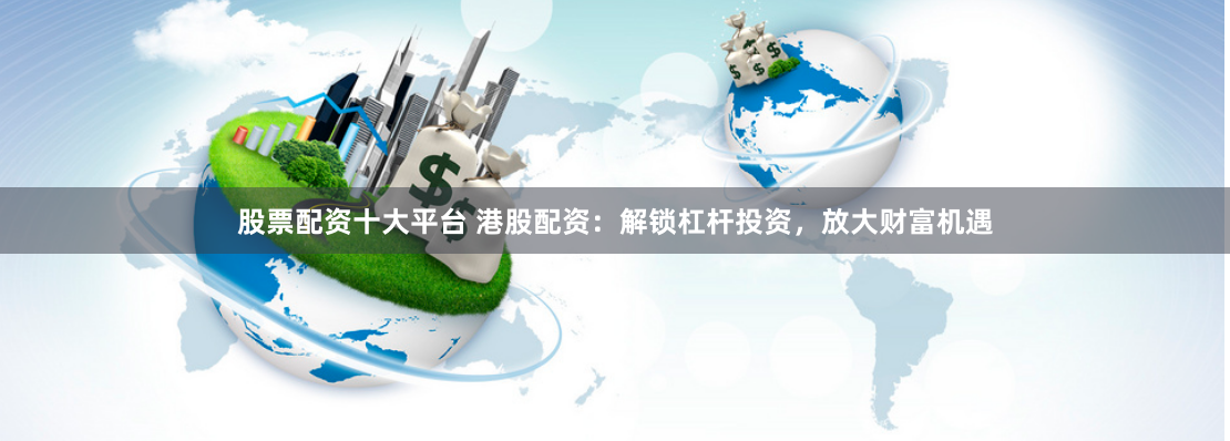 股票配资十大平台 港股配资：解锁杠杆投资，放大财富机遇
