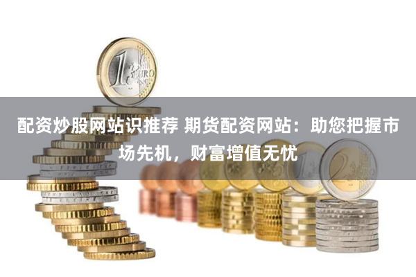 配资炒股网站识推荐 期货配资网站：助您把握市场先机，财富增值无忧